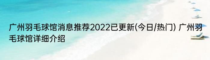 广州羽毛球馆消息推荐2022已更新(今日/热门) 广州羽毛球馆详细介绍