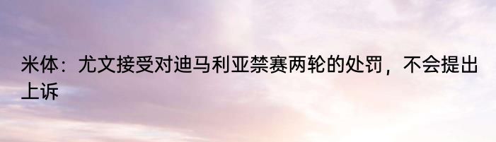 米体：尤文接受对迪马利亚禁赛两轮的处罚，不会提出上诉