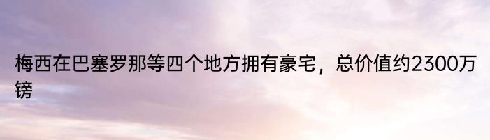 梅西在巴塞罗那等四个地方拥有豪宅，总价值约2300万镑