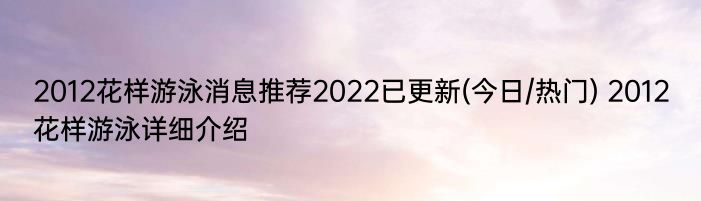 2012花样游泳消息推荐2022已更新(今日/热门) 2012花样游泳详细介绍