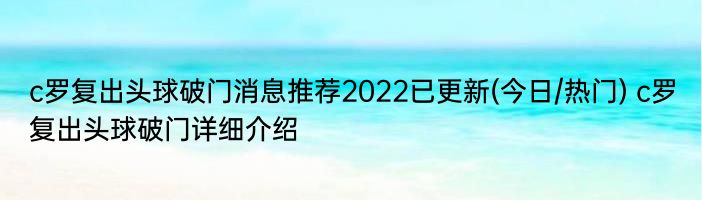 c罗复出头球破门消息推荐2022已更新(今日/热门) c罗复出头球破门详细介绍