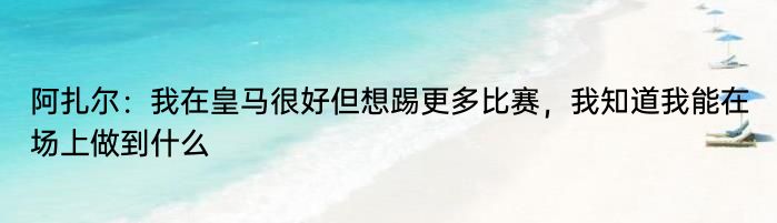 阿扎尔：我在皇马很好但想踢更多比赛，我知道我能在场上做到什么