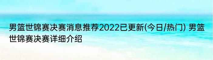 男篮世锦赛决赛消息推荐2022已更新(今日/热门) 男篮世锦赛决赛详细介绍