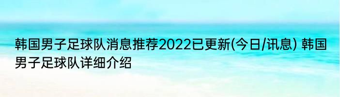 韩国男子足球队消息推荐2022已更新(今日/讯息) 韩国男子足球队详细介绍