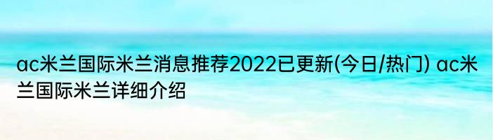 ac米兰国际米兰消息推荐2022已更新(今日/热门) ac米兰国际米兰详细介绍