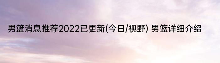 男篮消息推荐2022已更新(今日/视野) 男篮详细介绍