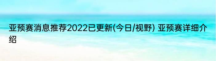 亚预赛消息推荐2022已更新(今日/视野) 亚预赛详细介绍