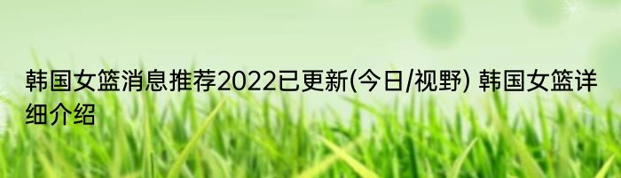 韩国女篮消息推荐2022已更新(今日/视野) 韩国女篮详细介绍