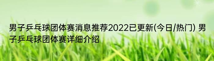 男子乒乓球团体赛消息推荐2022已更新(今日/热门) 男子乒乓球团体赛详细介绍