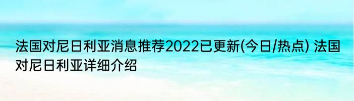 法国对尼日利亚消息推荐2022已更新(今日/热点) 法国对尼日利亚详细介绍