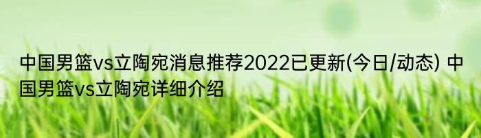 中国男篮vs立陶宛消息推荐2022已更新(今日/动态) 中国男篮vs立陶宛详细介绍