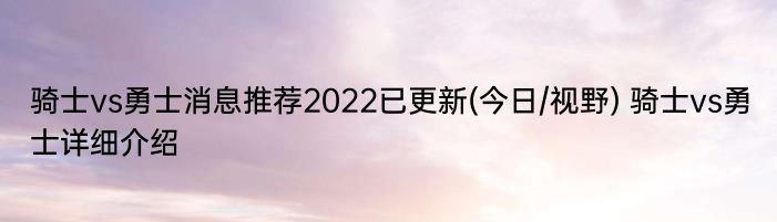 骑士vs勇士消息推荐2022已更新(今日/视野) 骑士vs勇士详细介绍