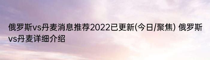 俄罗斯vs丹麦消息推荐2022已更新(今日/聚焦) 俄罗斯vs丹麦详细介绍