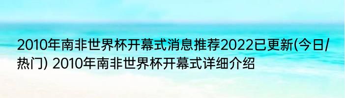 2010年南非世界杯开幕式消息推荐2022已更新(今日/热门) 2010年南非世界杯开幕式详细介绍