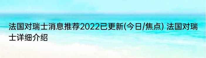 法国对瑞士消息推荐2022已更新(今日/焦点) 法国对瑞士详细介绍