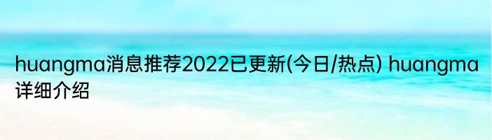 huangma消息推荐2022已更新(今日/热点) huangma详细介绍