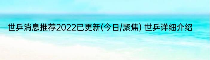 世乒消息推荐2022已更新(今日/聚焦) 世乒详细介绍