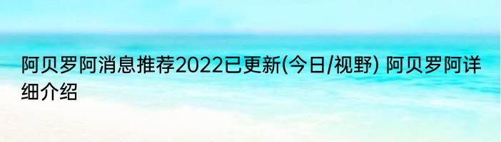 阿贝罗阿消息推荐2022已更新(今日/视野) 阿贝罗阿详细介绍