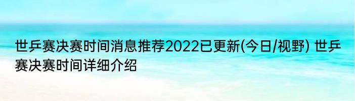 世乒赛决赛时间消息推荐2022已更新(今日/视野) 世乒赛决赛时间详细介绍