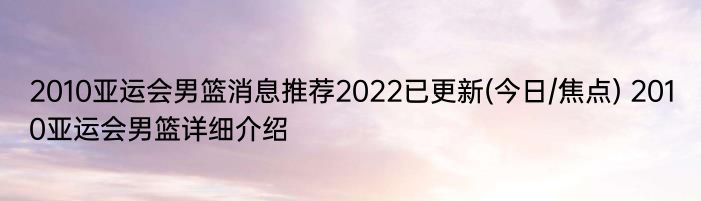 2010亚运会男篮消息推荐2022已更新(今日/焦点) 2010亚运会男篮详细介绍