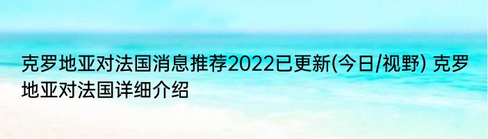 克罗地亚对法国消息推荐2022已更新(今日/视野) 克罗地亚对法国详细介绍