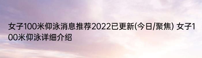 女子100米仰泳消息推荐2022已更新(今日/聚焦) 女子100米仰泳详细介绍