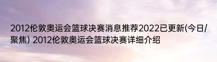 2012伦敦奥运会篮球决赛消息推荐2022已更新(今日/聚焦) 2012伦敦奥运会篮球决赛详细介绍