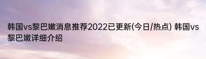 韩国vs黎巴嫩消息推荐2022已更新(今日/热点) 韩国vs黎巴嫩详细介绍