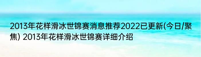 2013年花样滑冰世锦赛消息推荐2022已更新(今日/聚焦) 2013年花样滑冰世锦赛详细介绍