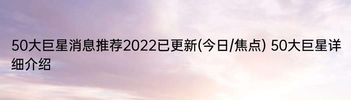 50大巨星消息推荐2022已更新(今日/焦点) 50大巨星详细介绍