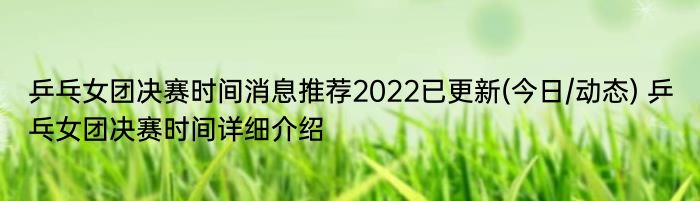 乒乓女团决赛时间消息推荐2022已更新(今日/动态) 乒乓女团决赛时间详细介绍