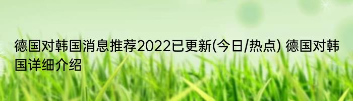 德国对韩国消息推荐2022已更新(今日/热点) 德国对韩国详细介绍