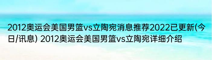 2012奥运会美国男篮vs立陶宛消息推荐2022已更新(今日/讯息) 2012奥运会美国男篮vs立陶宛详细介绍