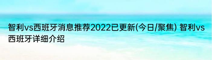 智利vs西班牙消息推荐2022已更新(今日/聚焦) 智利vs西班牙详细介绍