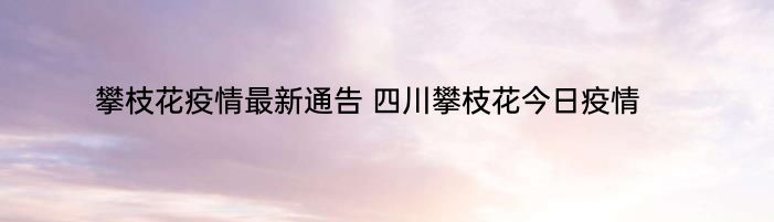 攀枝花疫情最新通告 四川攀枝花今日疫情