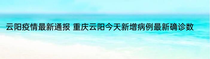 云阳疫情最新通报 重庆云阳今天新增病例最新确诊数