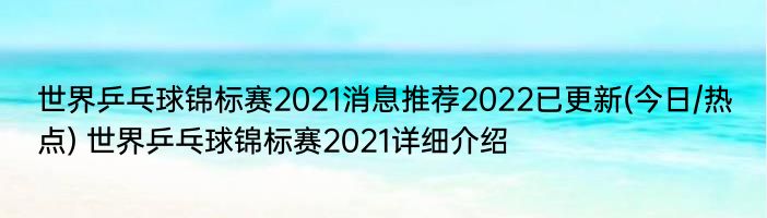 世界乒乓球锦标赛2021消息推荐2022已更新(今日/热点) 世界乒乓球锦标赛2021详细介绍