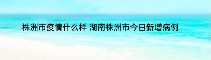 株洲市疫情什么样 湖南株洲市今日新增病例