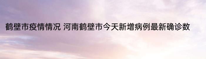 鹤壁市疫情情况 河南鹤壁市今天新增病例最新确诊数