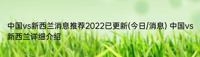 中国vs新西兰消息推荐2022已更新(今日/消息) 中国vs新西兰详细介绍