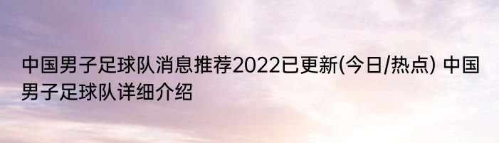 中国男子足球队消息推荐2022已更新(今日/热点) 中国男子足球队详细介绍