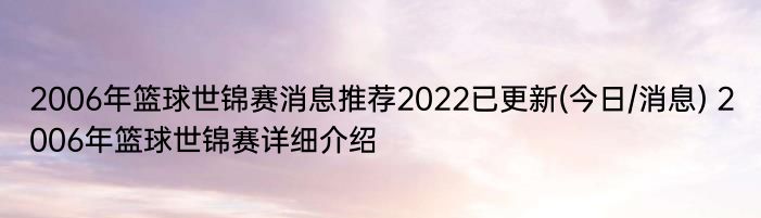 2006年篮球世锦赛消息推荐2022已更新(今日/消息) 2006年篮球世锦赛详细介绍