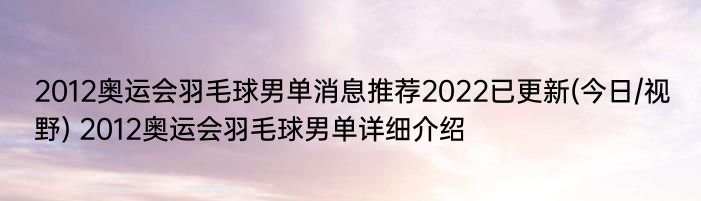 2012奥运会羽毛球男单消息推荐2022已更新(今日/视野) 2012奥运会羽毛球男单详细介绍