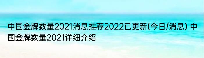 中国金牌数量2021消息推荐2022已更新(今日/消息) 中国金牌数量2021详细介绍