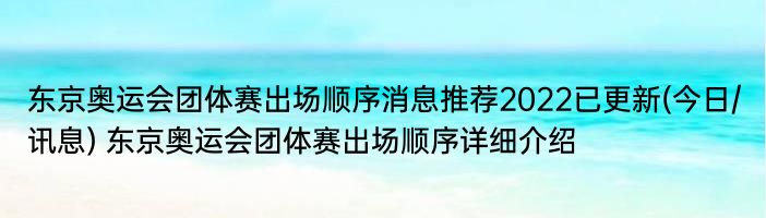 东京奥运会团体赛出场顺序消息推荐2022已更新(今日/讯息) 东京奥运会团体赛出场顺序详细介绍