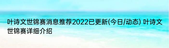 叶诗文世锦赛消息推荐2022已更新(今日/动态) 叶诗文世锦赛详细介绍