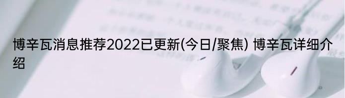 博辛瓦消息推荐2022已更新(今日/聚焦) 博辛瓦详细介绍