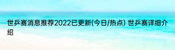 世乒赛消息推荐2022已更新(今日/热点) 世乒赛详细介绍