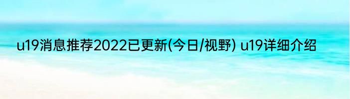 u19消息推荐2022已更新(今日/视野) u19详细介绍