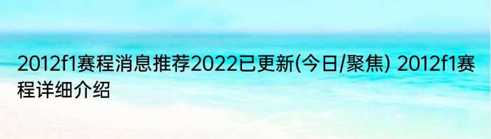 2012f1赛程消息推荐2022已更新(今日/聚焦) 2012f1赛程详细介绍